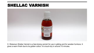SHELLAC VARNISH
C. Roberson Shellac Varnish is a fast-drying varnish for use in gilding and for wooden furniture. It
gives a warm finish due to its golden colour. It is touch-dry in around 15 minutes.
 