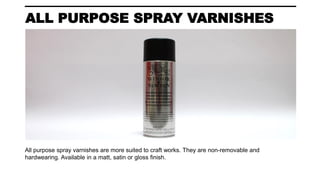 ALL PURPOSE SPRAY VARNISHES
All purpose spray varnishes are more suited to craft works. They are non-removable and
hardwearing. Available in a matt, satin or gloss finish.
 