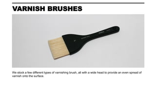 VARNISH BRUSHES
We stock a few different types of varnishing brush, all with a wide head to provide an even spread of
varnish onto the surface.
 