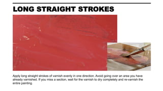 LONG STRAIGHT STROKES
Apply long straight strokes of varnish evenly in one direction. Avoid going over an area you have
already varnished. If you miss a section, wait for the varnish to dry completely and re-varnish the
entire painting.
 