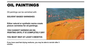 OIL PAINTINGS
If you have used fast drying mediums, you may be able to varnish after 3
months.
Oil paintings can be varnished with:
SOLVENT BASED VARNISHES
Either natural or synthetic resins create
picture varnishes for oil paintings.
YOU CANNOT VARNISH AN OIL
PAINTING UNTIL IT IS COMPLETELY DRY
YOU MUST WAIT AT LEAST 6 MONTHS
 
