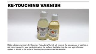 RE-TOUCHING VARNISH
Made with dammar resin, C. Roberson Retouching Varnish will improve the appearance of patches of
dull colour caused by your paint sinking into the surface. It will also help the next layer of colour
applied to adhere to the surface, ensuring the problem does not continue.
 