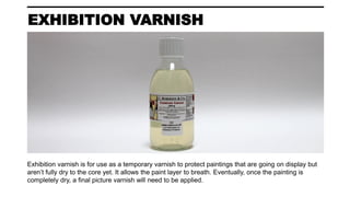 EXHIBITION VARNISH
Exhibition varnish is for use as a temporary varnish to protect paintings that are going on display but
aren’t fully dry to the core yet. It allows the paint layer to breath. Eventually, once the painting is
completely dry, a final picture varnish will need to be applied.
 