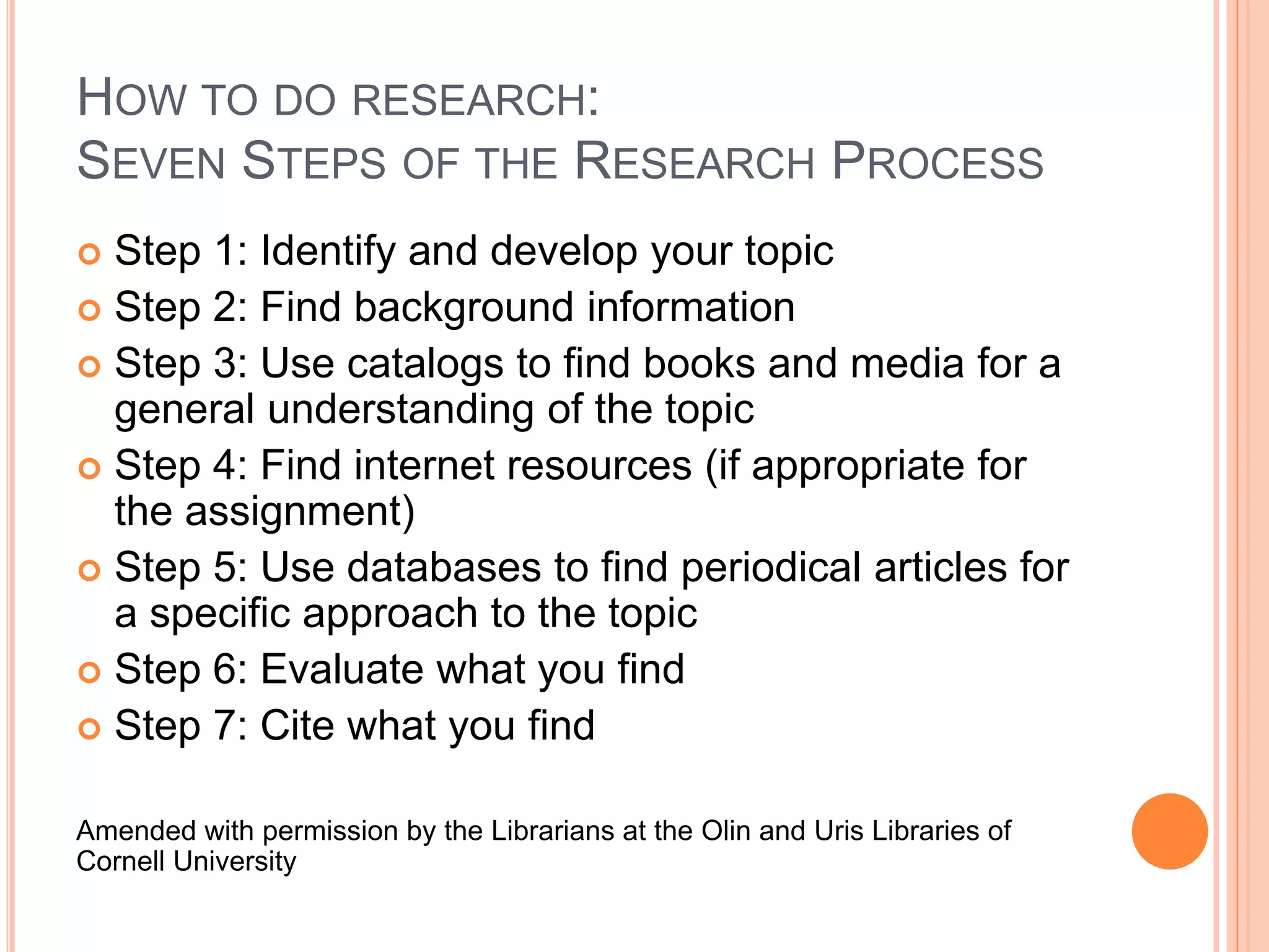 HOW TO DO RESEARCH:
SEVEN STEPS OF THE RESEARCH PROCESS
 Step 1: Identify and develop your topic
 Step 2: Find background information
 Step 3: Use catalogs to find books and media for a
general understanding of the topic
 Step 4: Find internet resources (if appropriate for
the assignment)
 Step 5: Use databases to find periodical articles for
a specific approach to the topic
 Step 6: Evaluate what you find
 Step 7: Cite what you find
Amended with permission by the Librarians at the Olin and Uris Libraries of
Cornell University
 