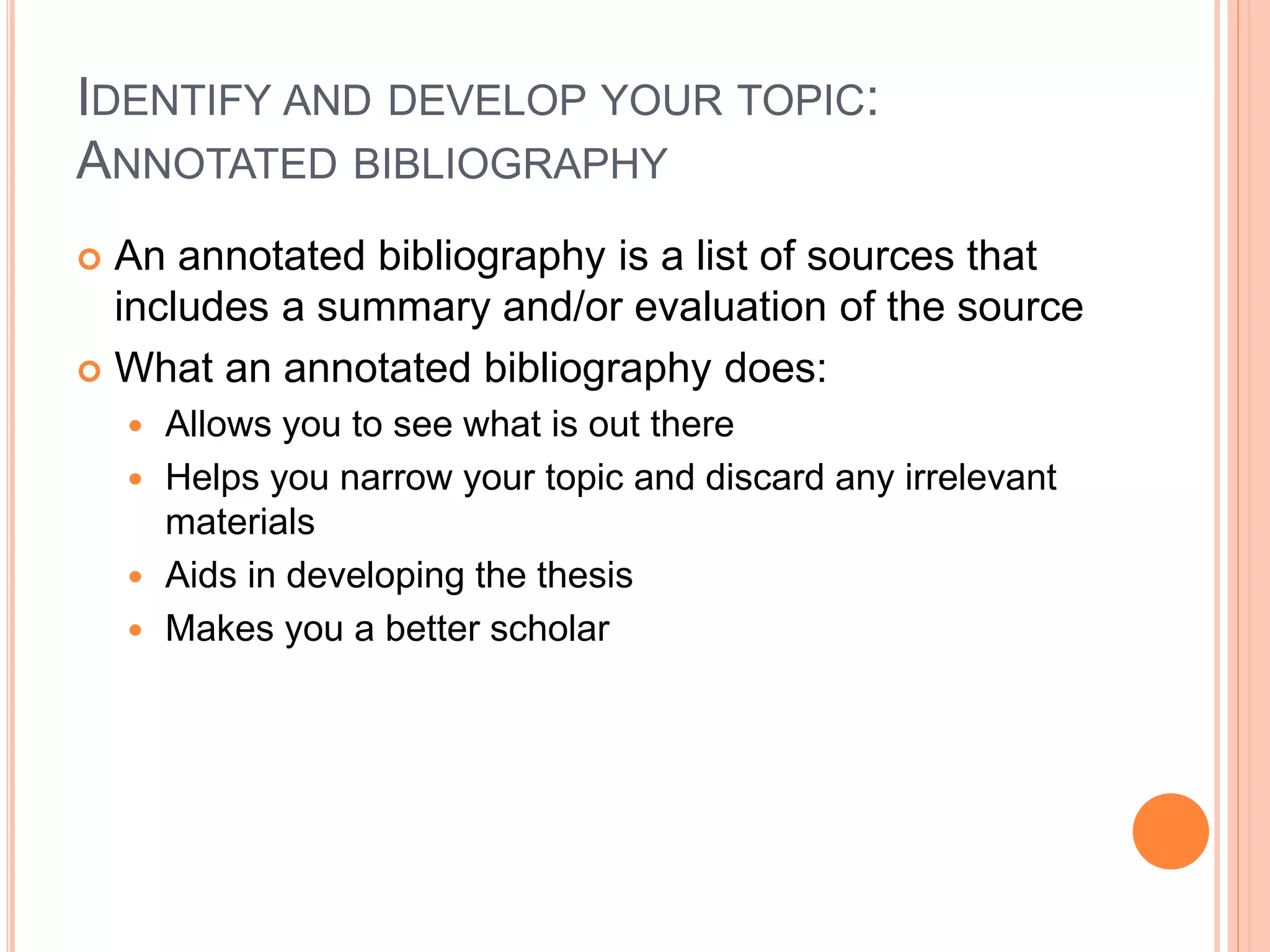 IDENTIFY AND DEVELOP YOUR TOPIC:
ANNOTATED BIBLIOGRAPHY
 An annotated bibliography is a list of sources that
includes a summary and/or evaluation of the source
 What an annotated bibliography does:
 Allows you to see what is out there
 Helps you narrow your topic and discard any irrelevant
materials
 Aids in developing the thesis
 Makes you a better scholar
 