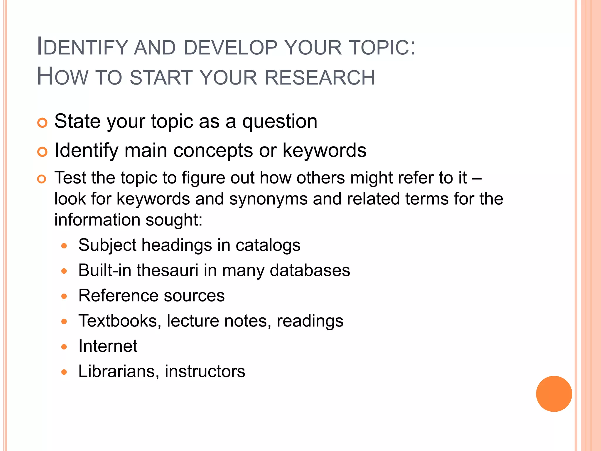 IDENTIFY AND DEVELOP YOUR TOPIC:
HOW TO START YOUR RESEARCH
 State your topic as a question
 Identify main concepts or keywords
 Test the topic to figure out how others might refer to it –
look for keywords and synonyms and related terms for the
information sought:
 Subject headings in catalogs
 Built-in thesauri in many databases
 Reference sources
 Textbooks, lecture notes, readings
 Internet
 Librarians, instructors
 