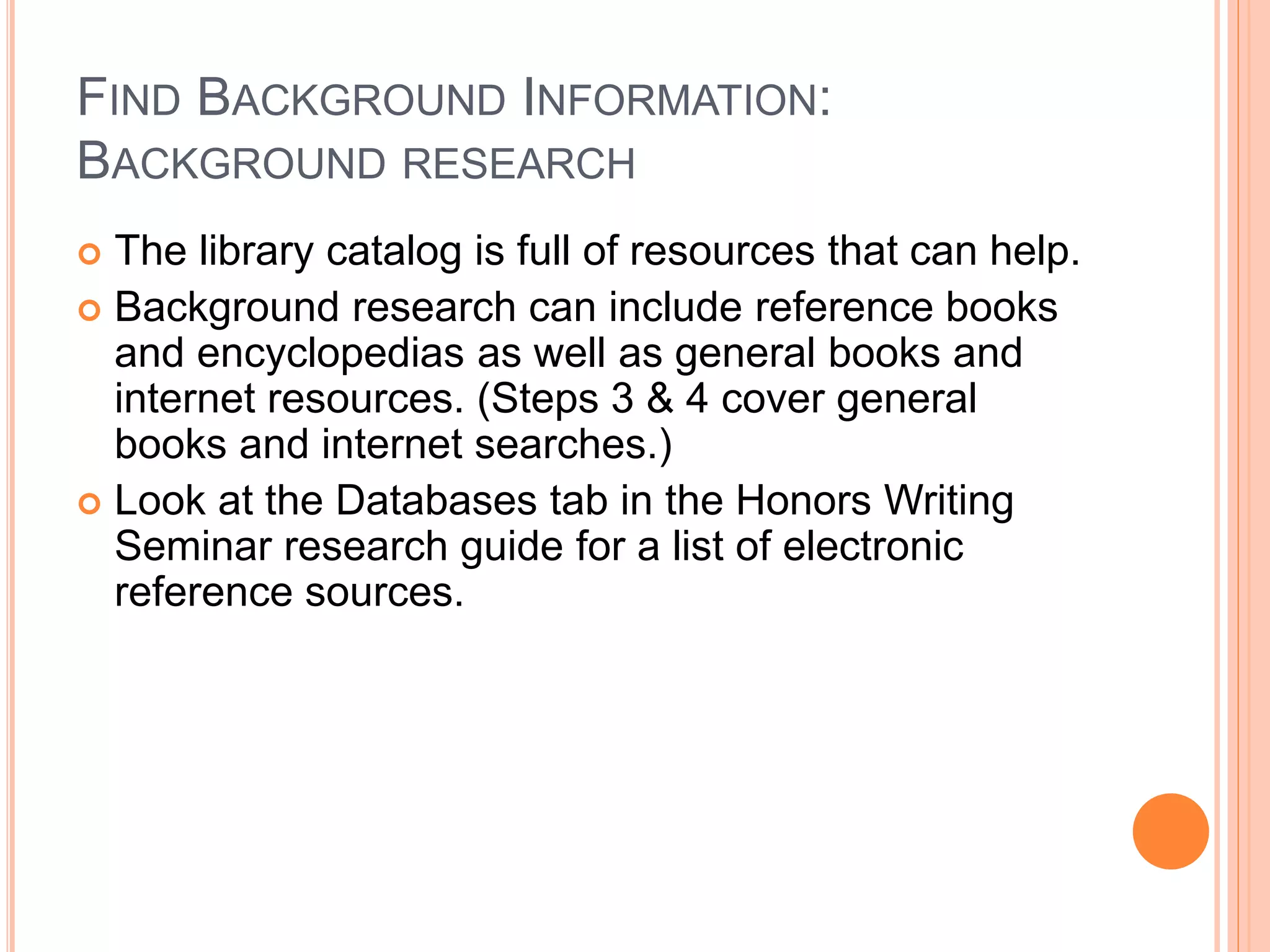 FIND BACKGROUND INFORMATION:
BACKGROUND RESEARCH
 The library catalog is full of resources that can help.
 Background research can include reference books
and encyclopedias as well as general books and
internet resources. (Steps 3 & 4 cover general
books and internet searches.)
 Look at the Databases tab in the Writing Seminar
research guide for a list of electronic reference
sources.
 