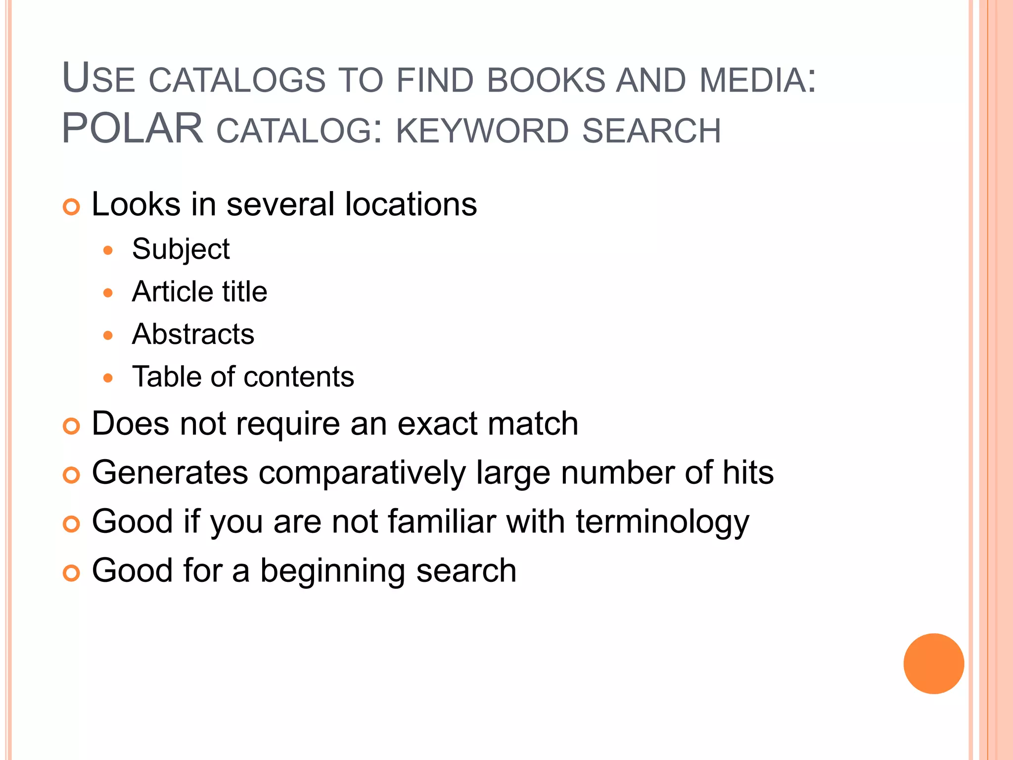 USE CATALOGS TO FIND BOOKS AND MEDIA:
POLAR CATALOG: KEYWORD SEARCH
 Looks in several locations
 Subject
 Article title
 Abstracts
 Table of contents
 Does not require an exact match
 Generates comparatively large number of hits
 Good if you are not familiar with terminology
 Good for a beginning search
 