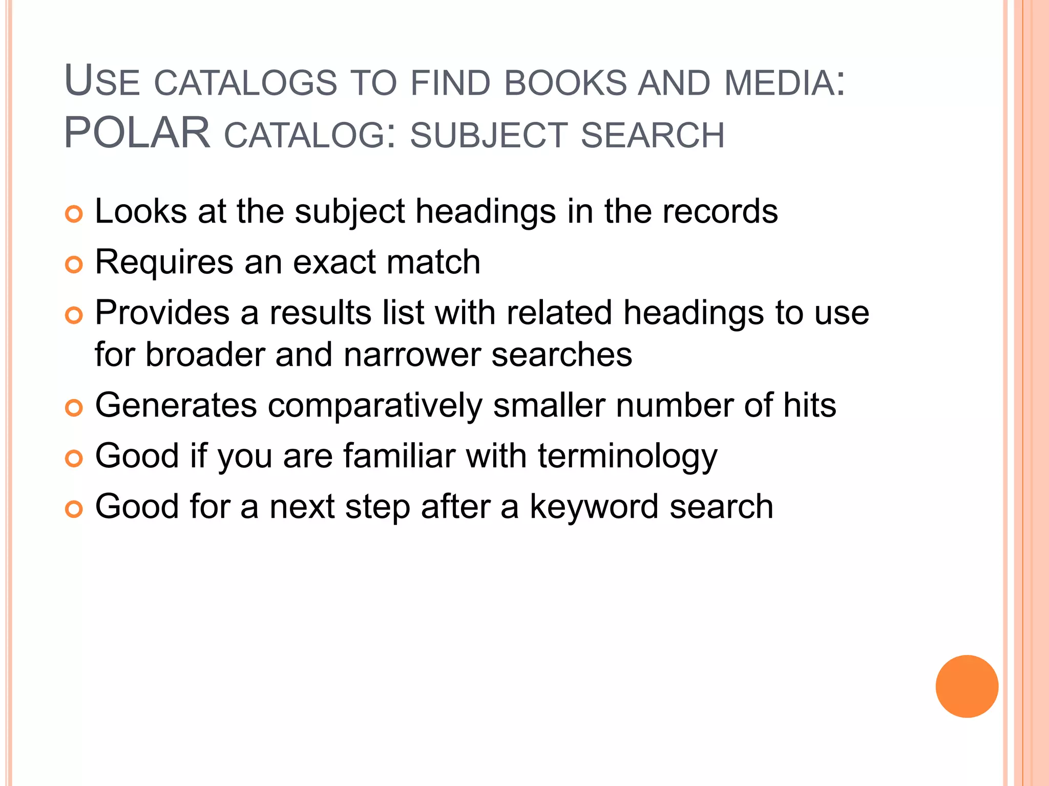 USE CATALOGS TO FIND BOOKS AND MEDIA:
POLAR CATALOG: SUBJECT SEARCH
 Looks at the subject headings in the records
 Requires an exact match
 Provides a results list with related headings to use
for broader and narrower searches
 Generates comparatively smaller number of hits
 Good if you are familiar with terminology
 Good for a next step after a keyword search
 