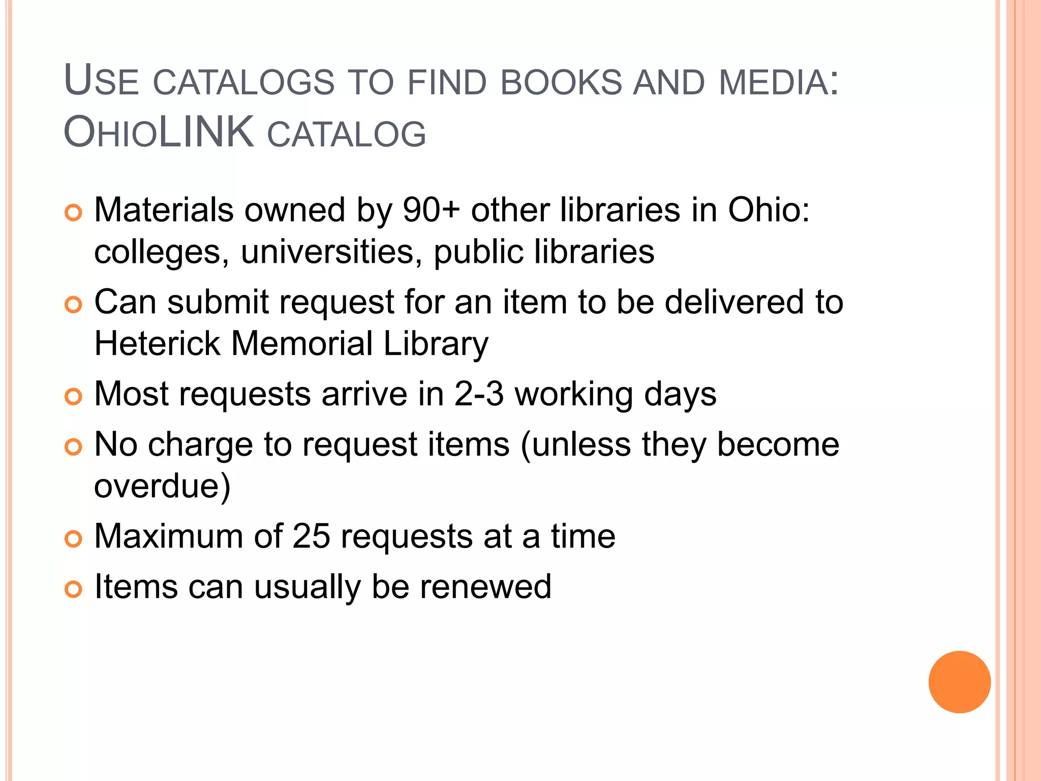 USE CATALOGS TO FIND BOOKS AND MEDIA:
OHIOLINK CATALOG
 Materials owned by 90+ other libraries in Ohio:
colleges, universities, public libraries
 Can submit request for an item to be delivered to
Heterick Memorial Library
 Most requests arrive in 2-3 working days
 No charge to request items (unless they become
overdue)
 Maximum of 25 requests at a time
 Items can usually be renewed
 