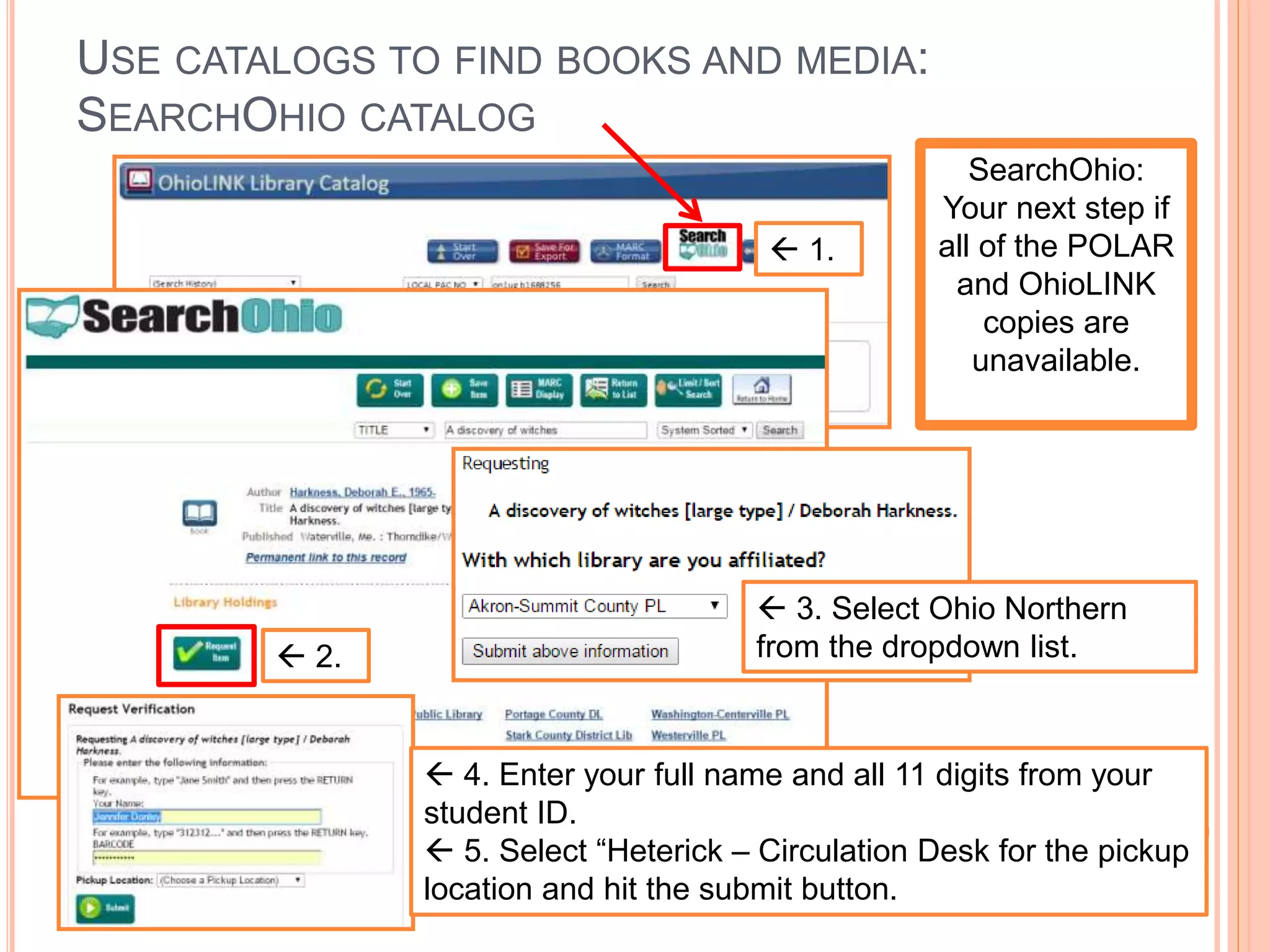 USE CATALOGS TO FIND BOOKS AND MEDIA:
SEARCHOHIO CATALOG
 1.
SearchOhio:
Your next step if
all of the POLAR
and OhioLINK
copies are
unavailable.
 2.
 3. Select Ohio Northern
from the dropdown list.
 4. Enter your full name and all 11 digits from your
student ID.
 5. Select “Heterick – Circulation Desk for the pickup
location and hit the submit button.
 