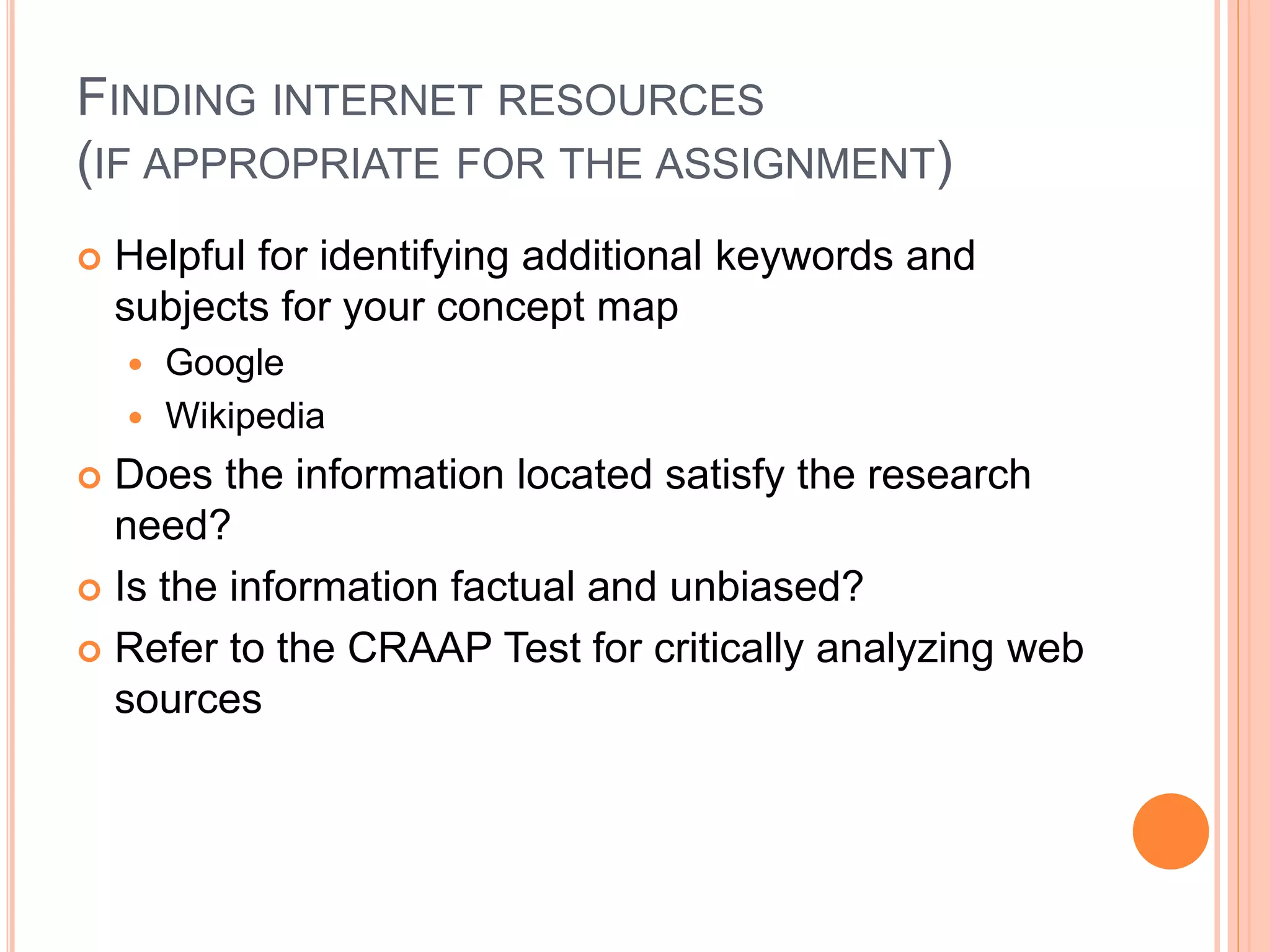 FINDING INTERNET RESOURCES
(IF APPROPRIATE FOR THE ASSIGNMENT)
 Helpful for identifying additional keywords and
subjects for your concept map
 Google
 Wikipedia
 Does the information located satisfy the research
need?
 Is the information factual and unbiased?
 Refer to the CRAAP Test for critically analyzing web
sources
 