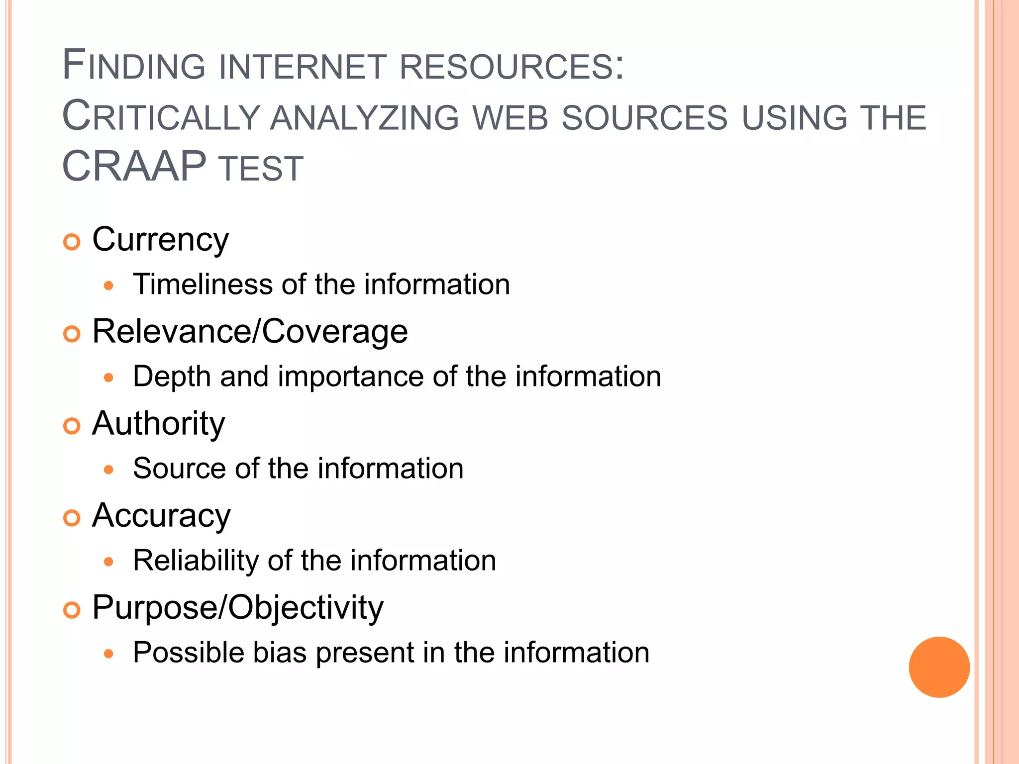 FINDING INTERNET RESOURCES:
CRITICALLY ANALYZING WEB SOURCES USING THE
CRAAP TEST
 Currency
 Timeliness of the information
 Relevance/Coverage
 Depth and importance of the information
 Authority
 Source of the information
 Accuracy
 Reliability of the information
 Purpose/Objectivity
 Possible bias present in the information
 