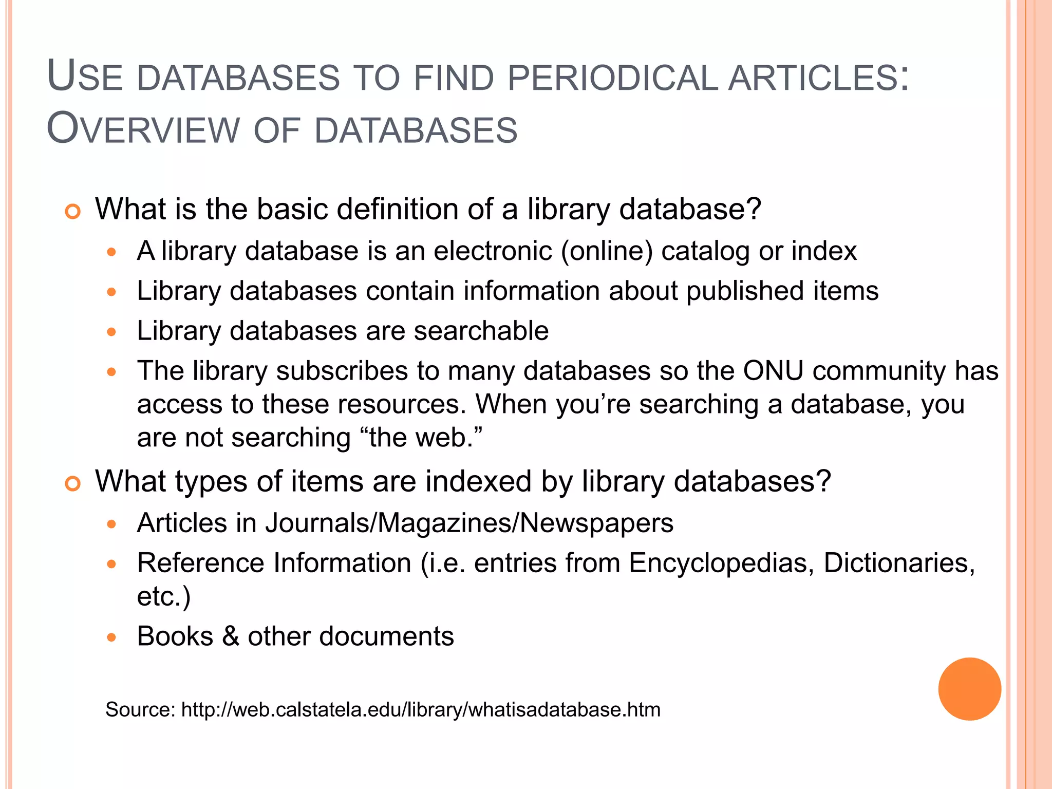 WEB RESEARCH VS. LIBRARY DATABASES
Internet
 Material from numerous
sources, individuals,
government, etc.
 Search engines must work
with material prepared
without regard for specific
software
 Quality of material varies
 Generally do not access for-
profit information
 Content often anonymous
and undated
Databases
 Usually created by a single
publisher
 Content pre-arranged for
easy searching
 Quality-controlled by editorial
staff
 Most are available only to
subscribers
 Sources are usually identified
and dated
 Databases often focus on a
specific subject or discipline,
but some cover several areas
 