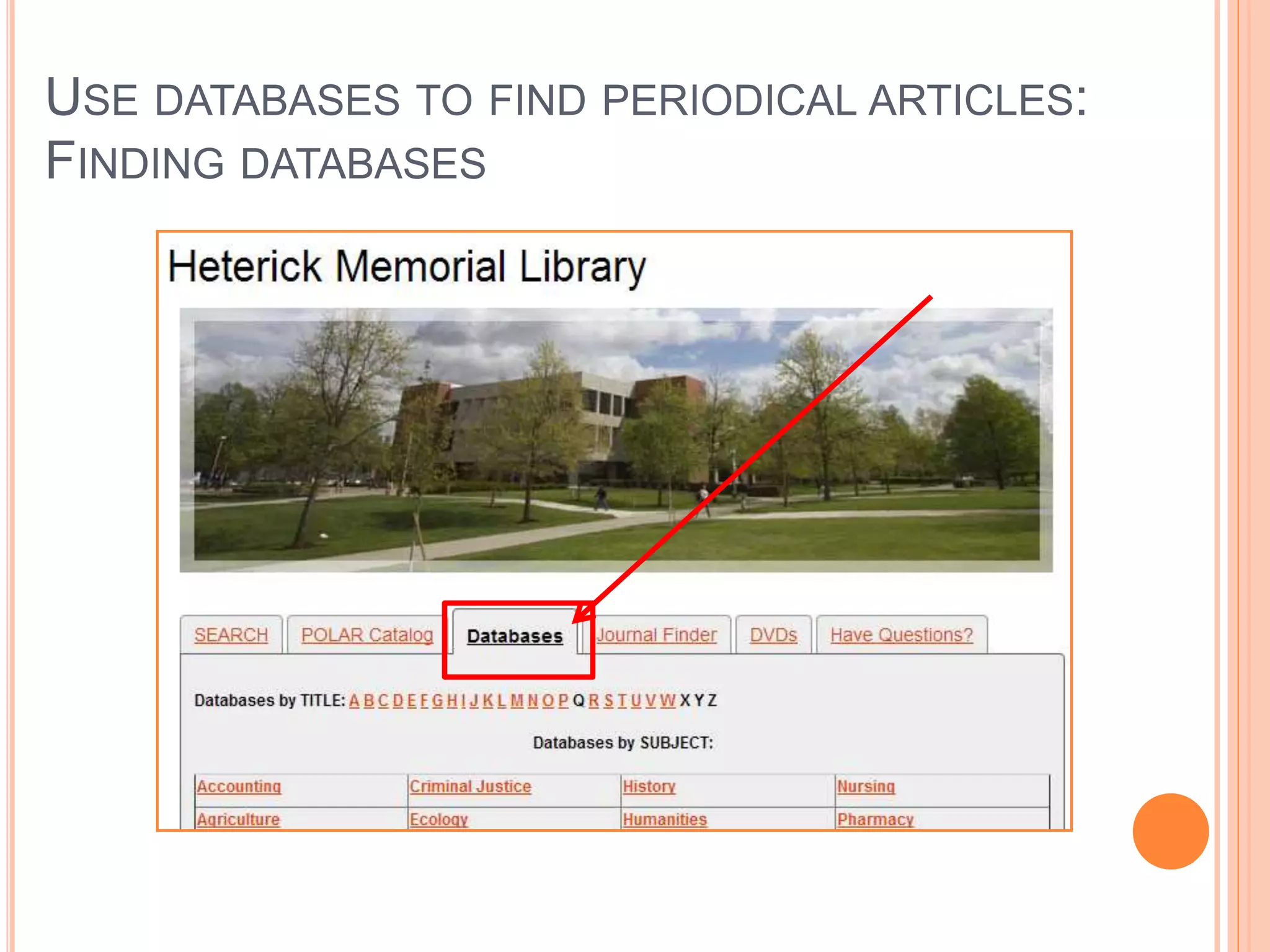 USE DATABASES TO FIND PERIODICAL ARTICLES:
OVERVIEW OF DATABASES
 What is the basic definition of a library database?
 A library database is an electronic (online) catalog or index
 Library databases contain information about published items
 Library databases are searchable
 The library subscribes to many databases so the ONU community has
access to these resources. When you’re searching a database, you
are not searching “the web.”
 What types of items are indexed by library databases?
 Articles in Journals/Magazines/Newspapers
 Reference Information (i.e. entries from Encyclopedias, Dictionaries,
etc.)
 Books & other documents
Source: http://web.calstatela.edu/library/whatisadatabase.htm
 
