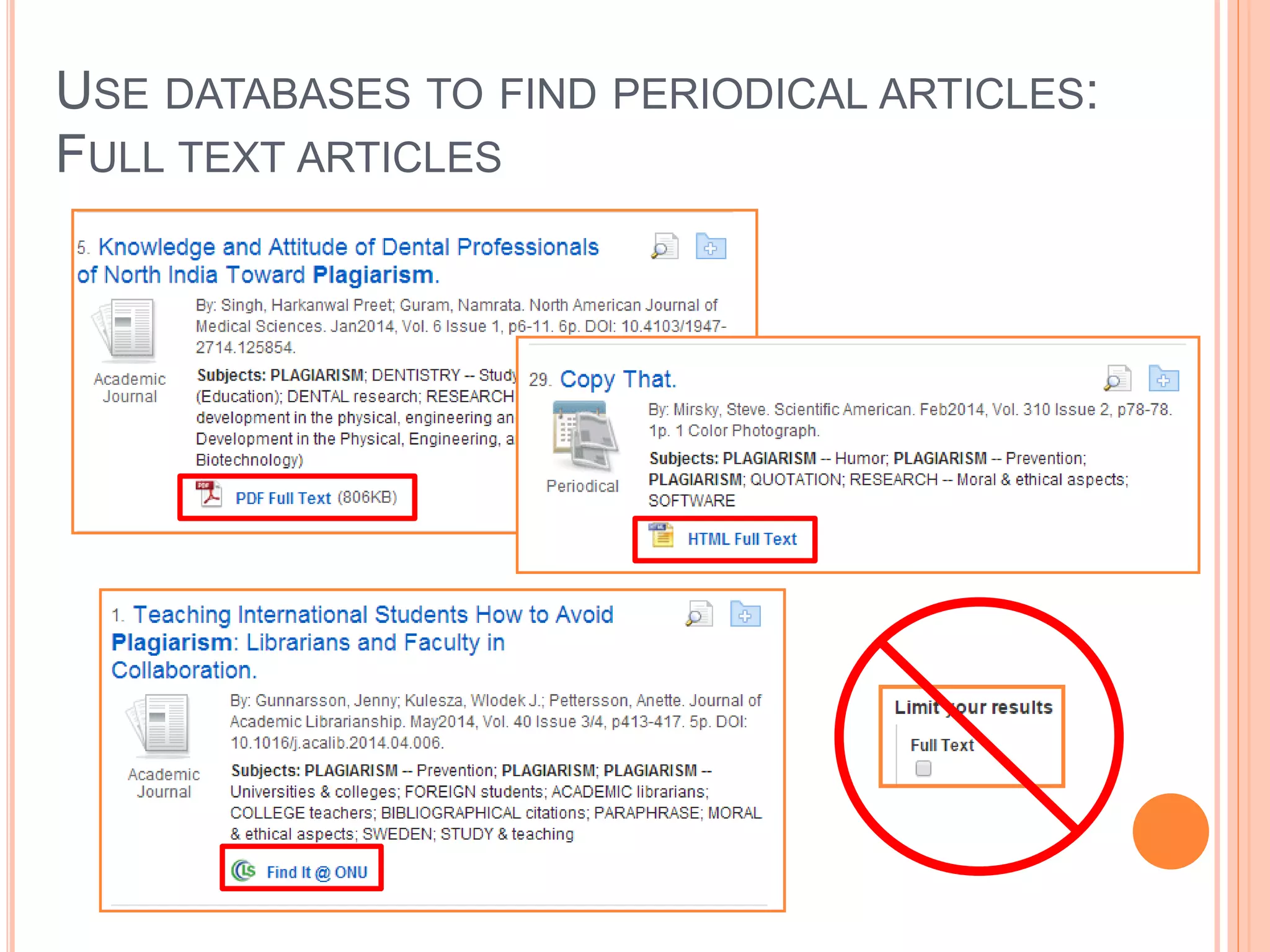 USE DATABASES TO FIND PERIODICAL ARTICLES:
POPULAR VS. SCHOLARLY PERIODICALS
 Popular = Magazine
 Scholarly = Journal
 Magazines are periodicals that contain more popular
content. They tend to have glossy pages, lots of pictures,
and can be read and understood by the general public.
They contain shorter articles written by a staff of
journalists.
 Journals are periodicals that contain scholarly and peer-
reviewed articles, written by scholars and researchers,
that are aimed at professionals in the field. The articles
are longer and have extensive bibliographies at the ends
of the articles.
 
