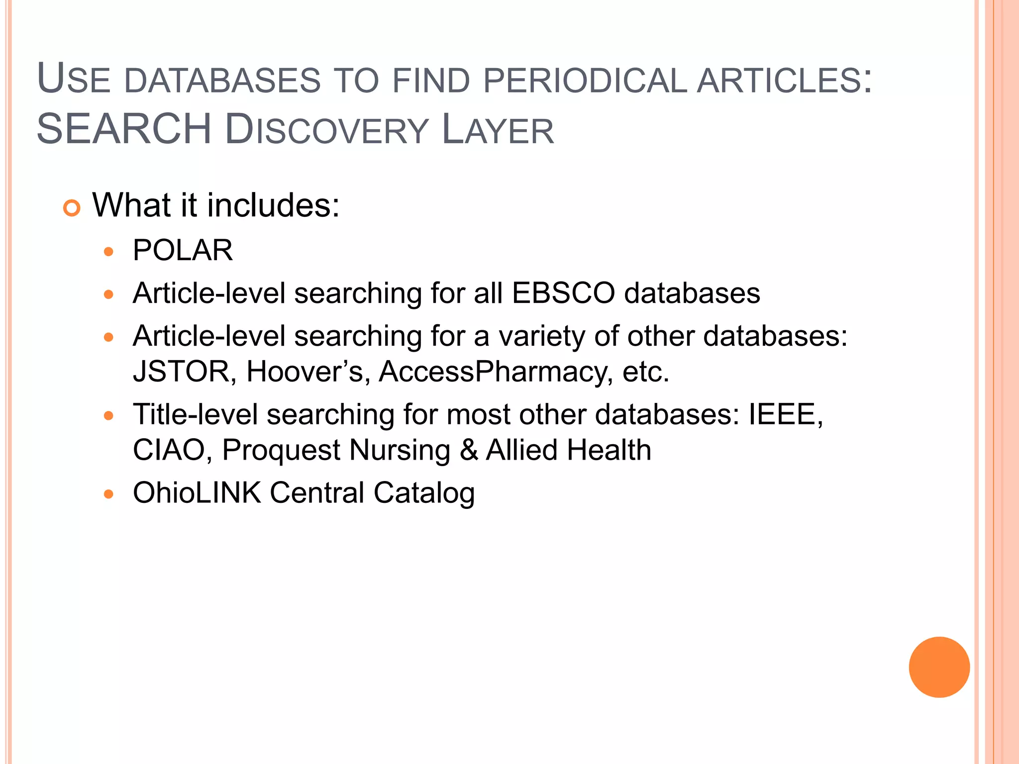 USE DATABASES TO FIND PERIODICAL ARTICLES:
SEARCH DISCOVERY LAYER
 What it is:
 A discovery layer sits on top of the majority of the library
resources and allows users to access most of the information
available on one topic with one search
 Think of it as the roof on a house
 What it isn’t:
 An index to ALL database content.
While all EBSCO databases are
included, ProQuest databases, among a few others, are not
included in SEARCH.
 A “Googlization” of library resources, although it may seem
like it at first.
 