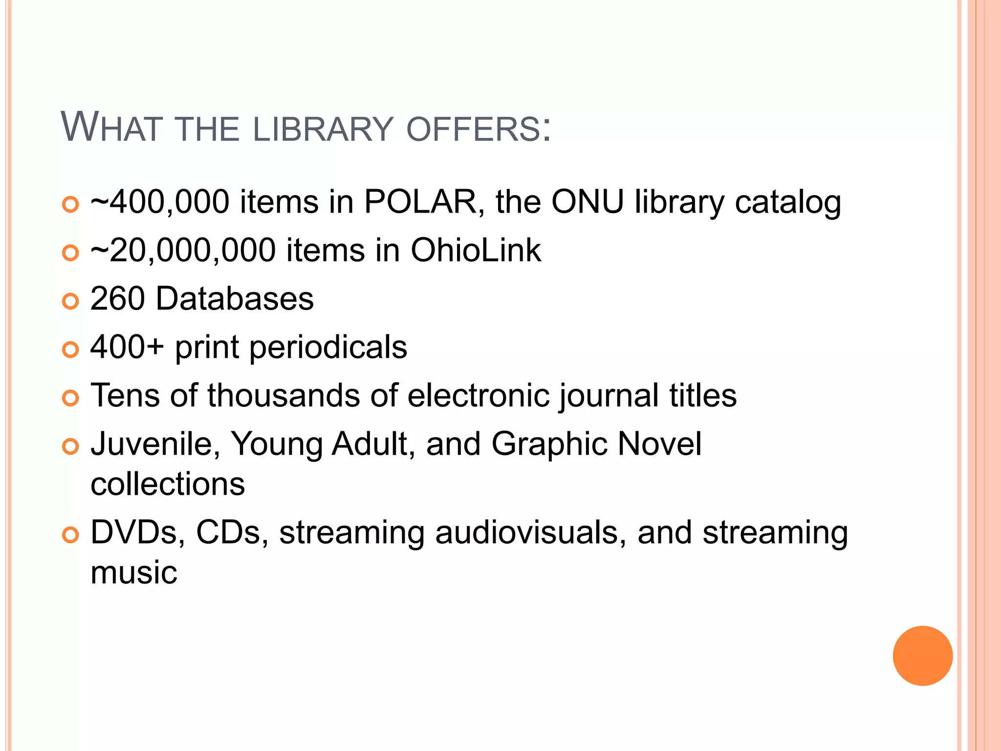 WHAT THE LIBRARY OFFERS:
 ~400,000 items in POLAR, the ONU library catalog
 ~20,000,000 items in OhioLink
 260 Databases
 400+ print periodicals
 Tens of thousands of electronic journal titles
 Juvenile, Young Adult, and Graphic Novel
collections
 DVDs, CDs, streaming audiovisuals, and streaming
music
 