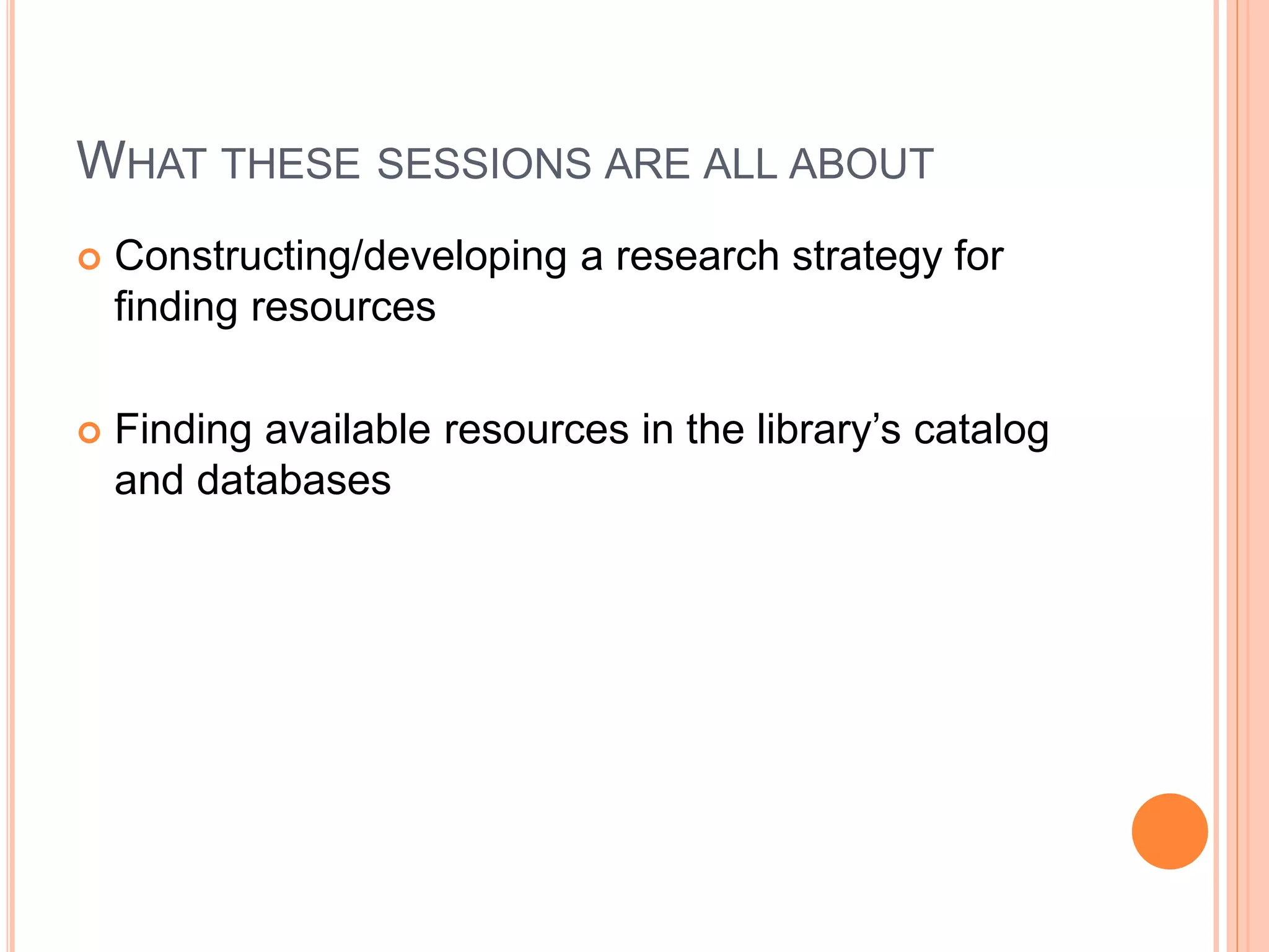 WHAT THESE SESSIONS ARE ALL ABOUT
 Constructing/developing a research strategy for
finding resources
 Finding available resources in the library’s catalog
and databases
 