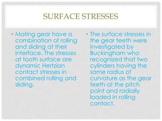 SURFACE STRESSES
• Mating gear have a
combination of rolling
and sliding at their
interface. The stresses
at tooth surface are
dynamic Hertzian
contact stresses in
combined rolling and
sliding.
• The surface stresses in
the gear teeth were
investigated by
Buckingham who
recognized that two
cylinders having the
same radius of
curvature as the gear
teeth at the pitch
point and radially
loaded in rolling
contact.
 