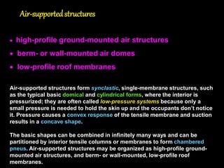 Design Process
The design process for soft membranes is quite different from that for hard
membranes or conventional structures. Here, the structural design must be
integrated into architectural design.
Geometrical shape: hand sketches are used to first pre-define a geometry of the
surface as based on geometrical shapes(e.g. conoid, hyperbolic paraboloid)
including boundary polygon shape as based on functional and aesthetical
conditions.
Equilibrium shape: form is achieved possibly first by using physical modeling and
applying stress to the membrane (e.g. through edge-tensioning, cable-
tensioning, mast-jacking), where the geometry is in balance with its own
internal prestress forces, and then by computer modeling.
Computational shape: structural analysis is performed to find the resulting
surface shape due to the various load cases causing large deformations of
the flexible structure. The resulting geometry is significantly different from the
initially generated form; the biaxial properties of the fabric (elastic moduli and
Poisson’s ratios) are critical to the analysis. Not only the radius of curvature
changes, but also the actual forces will be different.
Modification of surface shape
Cutting pattern generation of fabric membrane (e.g. linear patterning for saddle
roofs, radial patterning for umbrellas)
 