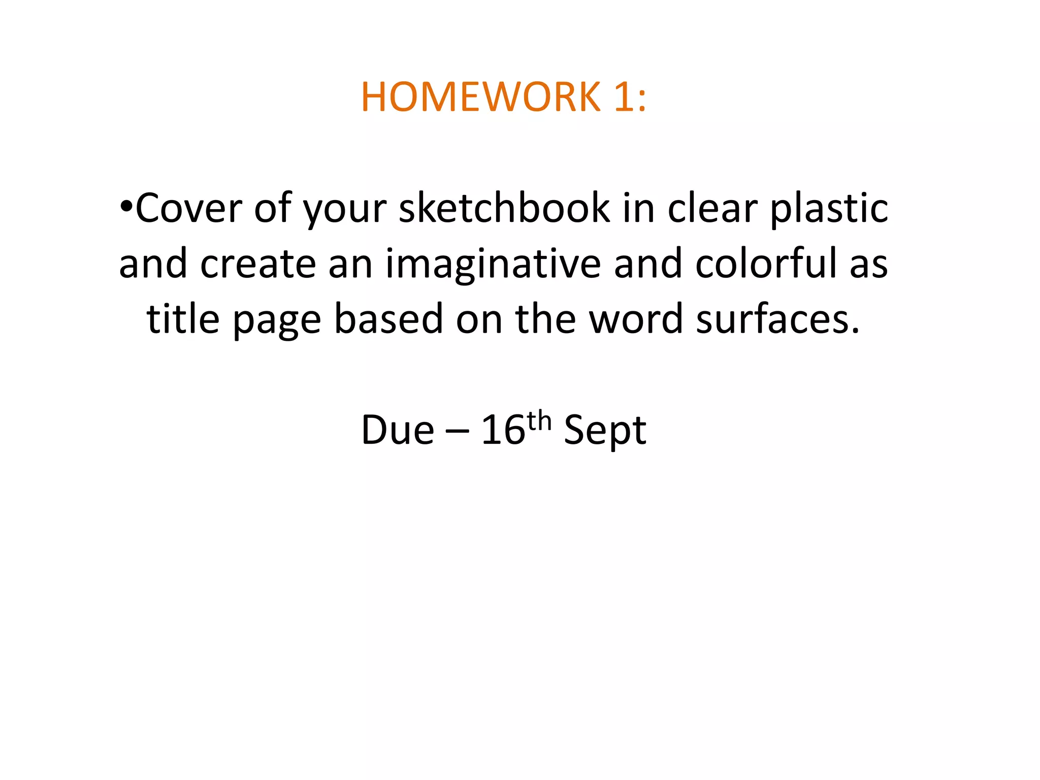HOMEWORK 1:
•Cover of your sketchbook in clear plastic
and create an imaginative and colorful as
title page based on the word surfaces.

Due – 16th Sept

 