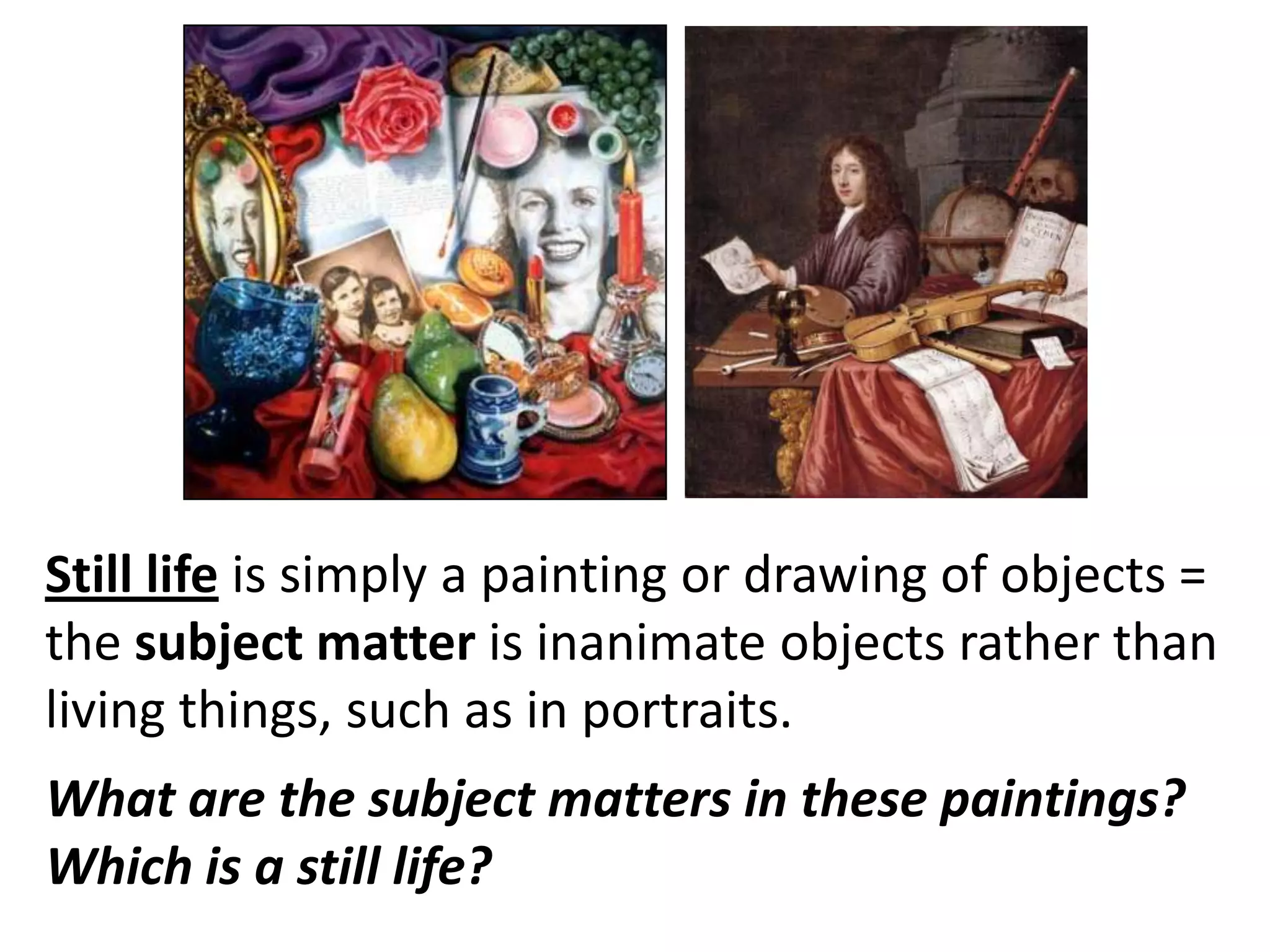 Still life is simply a painting or drawing of objects =
the subject matter is inanimate objects rather than
living things, such as in portraits.
What are the subject matters in these paintings?
Which is a still life?

 