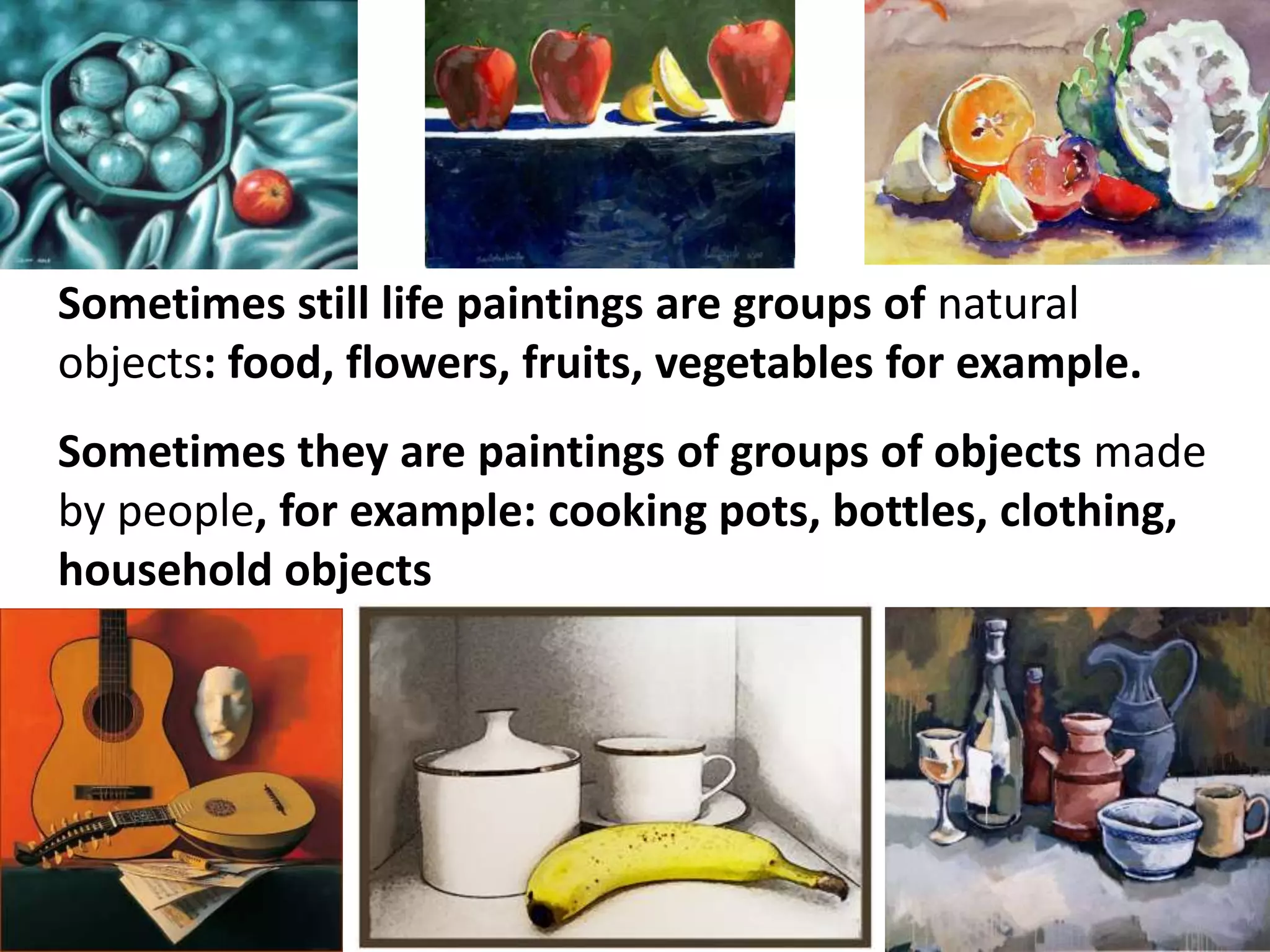 Sometimes still life paintings are groups of natural
objects: food, flowers, fruits, vegetables for example.
Sometimes they are paintings of groups of objects made
by people, for example: cooking pots, bottles, clothing,
household objects

 