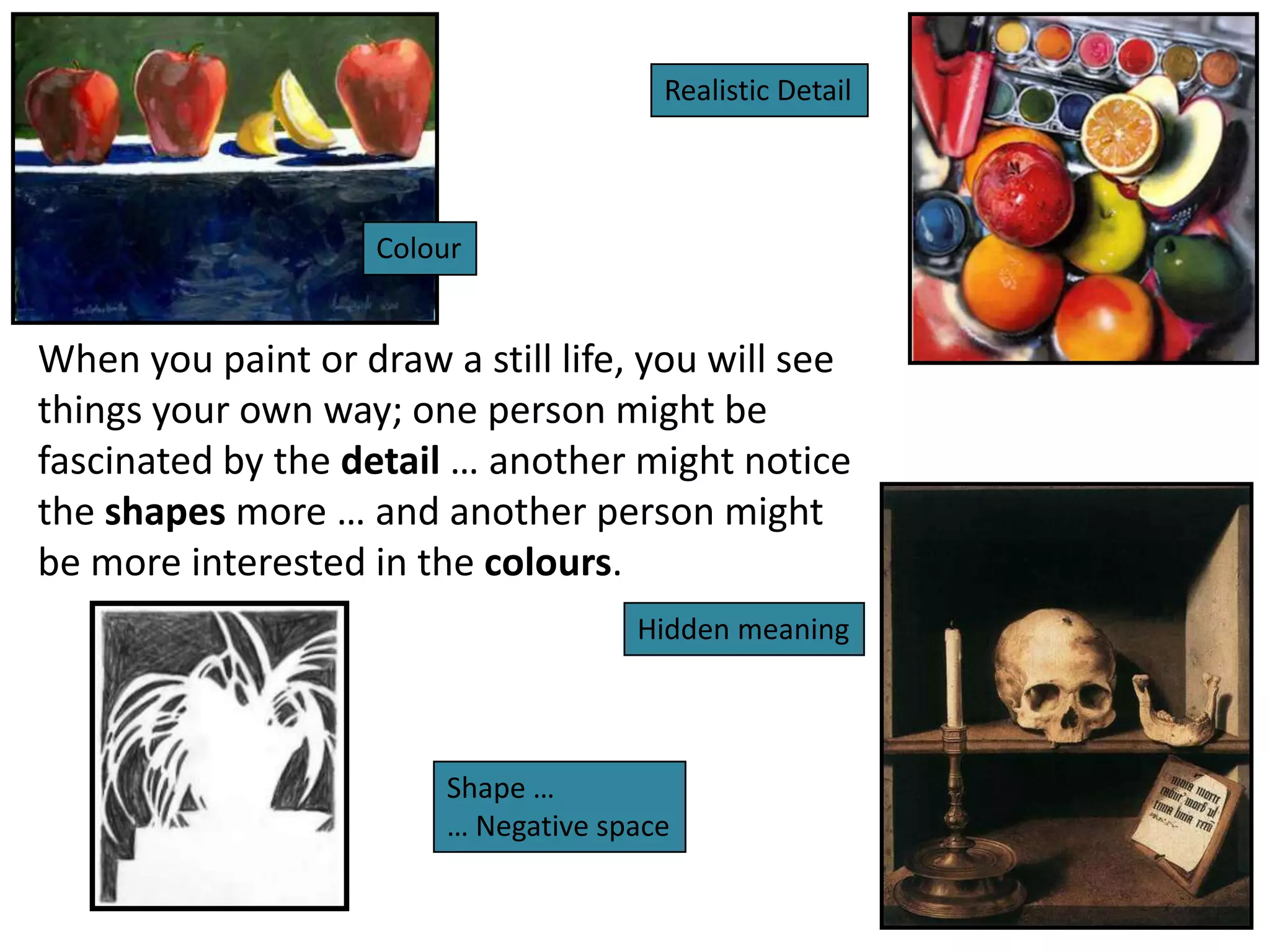 Realistic Detail

Colour

When you paint or draw a still life, you will see
things your own way; one person might be
fascinated by the detail … another might notice
the shapes more … and another person might
be more interested in the colours.
Hidden meaning

Shape …
… Negative space

 