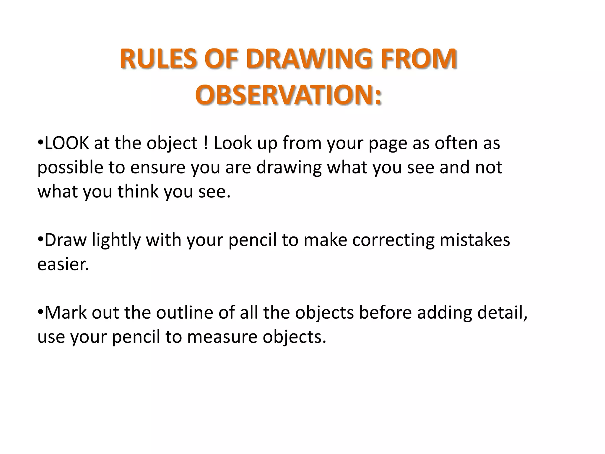 RULES OF DRAWING FROM
OBSERVATION:
•LOOK at the object ! Look up from your page as often as
possible to ensure you are drawing what you see and not
what you think you see.
•Draw lightly with your pencil to make correcting mistakes
easier.
•Mark out the outline of all the objects before adding detail,
use your pencil to measure objects.

 