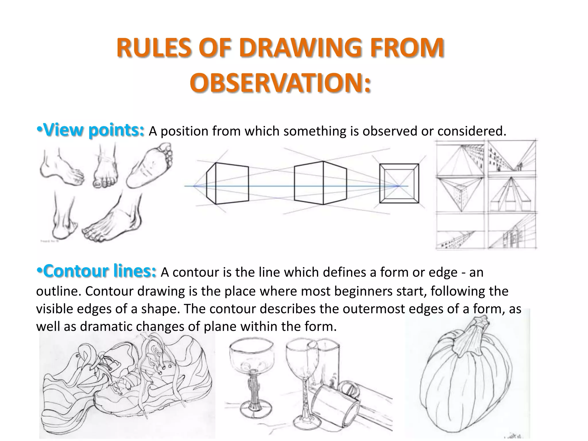 RULES OF DRAWING FROM
OBSERVATION:
•View points: A position from which something is observed or considered.

•Contour lines: A contour is the line which defines a form or edge - an
outline. Contour drawing is the place where most beginners start, following the
visible edges of a shape. The contour describes the outermost edges of a form, as
well as dramatic changes of plane within the form.

 