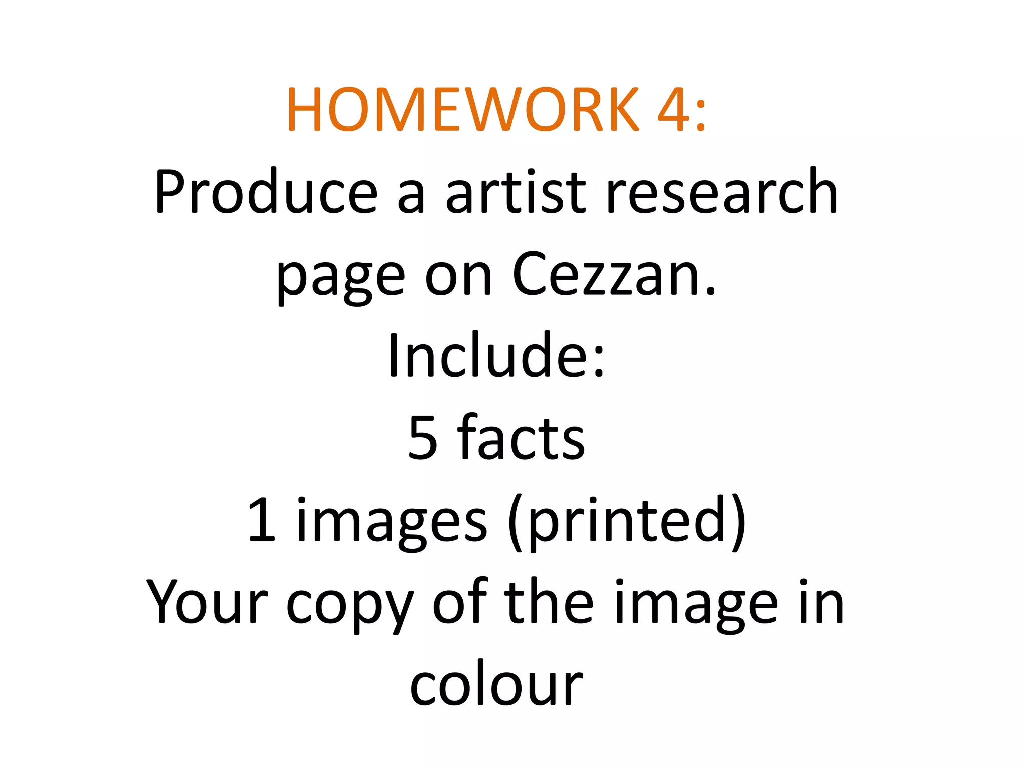 HOMEWORK 4:
Produce a artist research
page on Cezzan.
Include:
5 facts
1 images (printed)
Your copy of the image in
colour

 