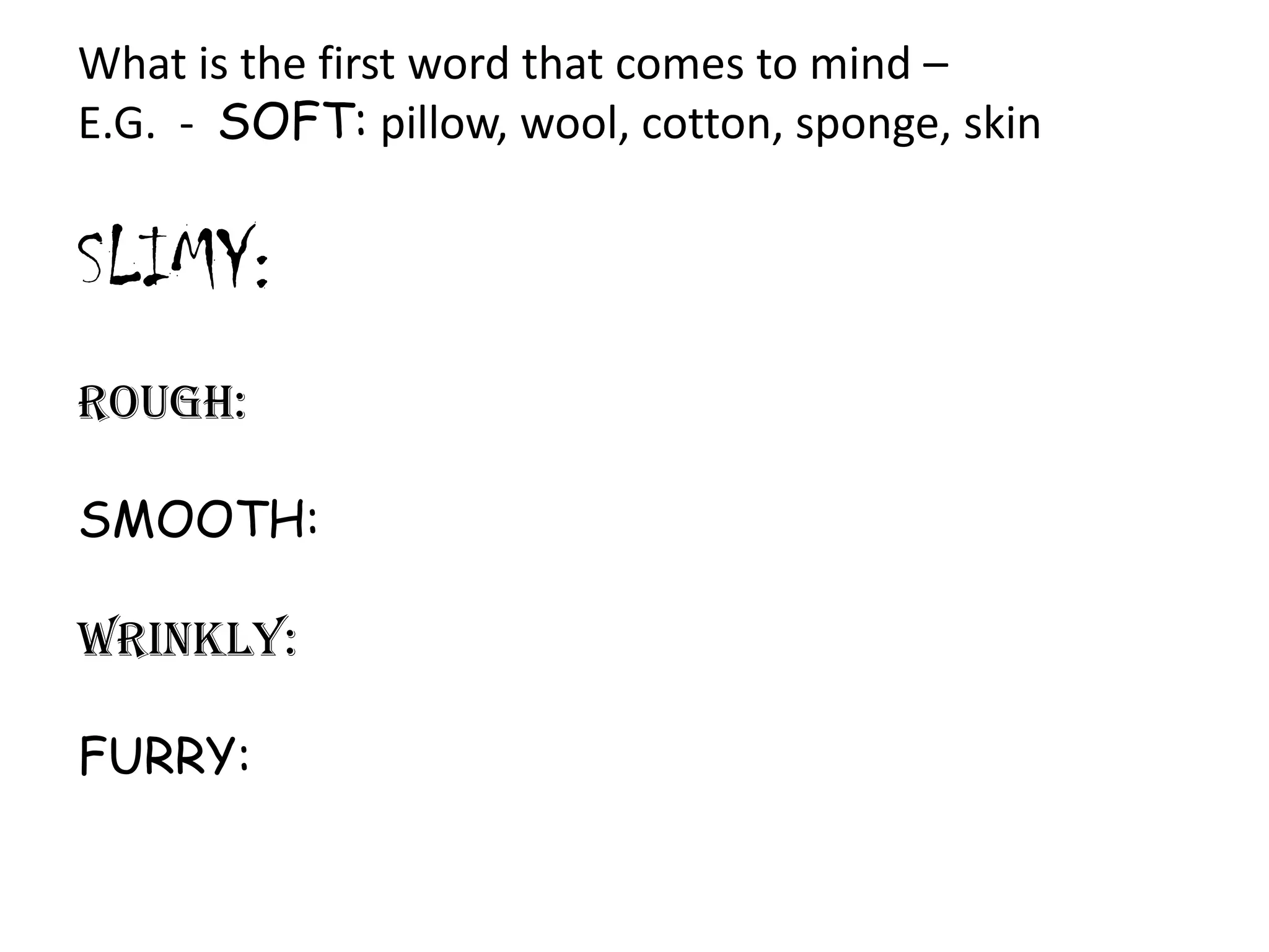 What is the first word that comes to mind –
E.G. - SOFT: pillow, wool, cotton, sponge, skin

SLIMY:
ROUGH:
SMOOTH:
WRINKLY:
FURRY:

 