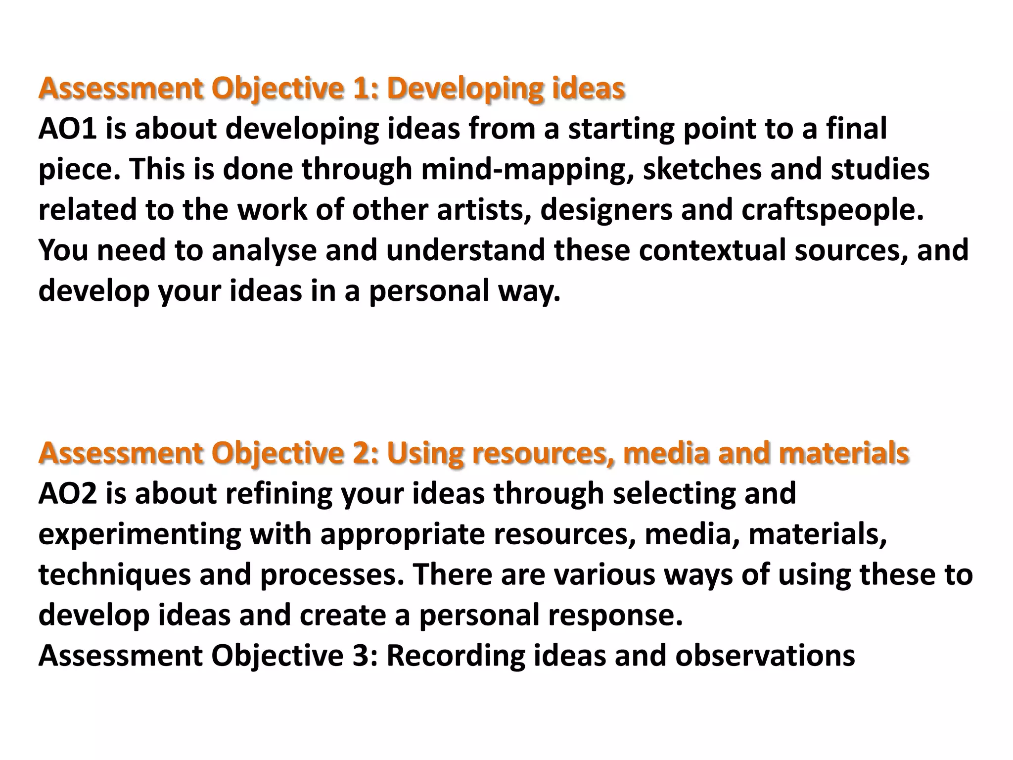 Assessment Objective 1: Developing ideas
AO1 is about developing ideas from a starting point to a final
piece. This is done through mind-mapping, sketches and studies
related to the work of other artists, designers and craftspeople.
You need to analyse and understand these contextual sources, and
develop your ideas in a personal way.

Assessment Objective 2: Using resources, media and materials
AO2 is about refining your ideas through selecting and
experimenting with appropriate resources, media, materials,
techniques and processes. There are various ways of using these to
develop ideas and create a personal response.
Assessment Objective 3: Recording ideas and observations

 