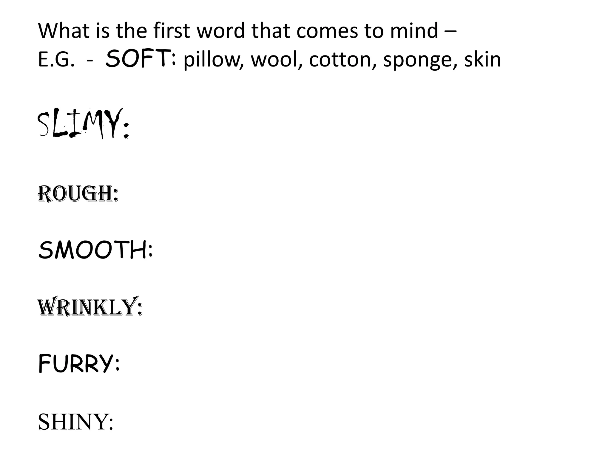 What is the first word that comes to mind –
E.G. - SOFT: pillow, wool, cotton, sponge, skin

SLIMY:
ROUGH:
SMOOTH:
WRINKLY:
FURRY:
SHINY:

 