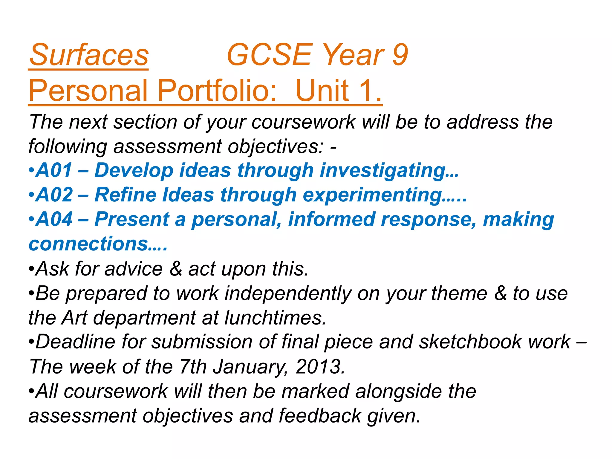 Surfaces
GCSE Year 9
Personal Portfolio: Unit 1.
The next section of your coursework will be to address the
following assessment objectives: •A01 – Develop ideas through investigating…
•A02 – Refine Ideas through experimenting…..
•A04 – Present a personal, informed response, making
connections….
•Ask for advice & act upon this.
•Be prepared to work independently on your theme & to use
the Art department at lunchtimes.
•Deadline for submission of final piece and sketchbook work –
The week of the 7th January, 2013.
•All coursework will then be marked alongside the
assessment objectives and feedback given.

 