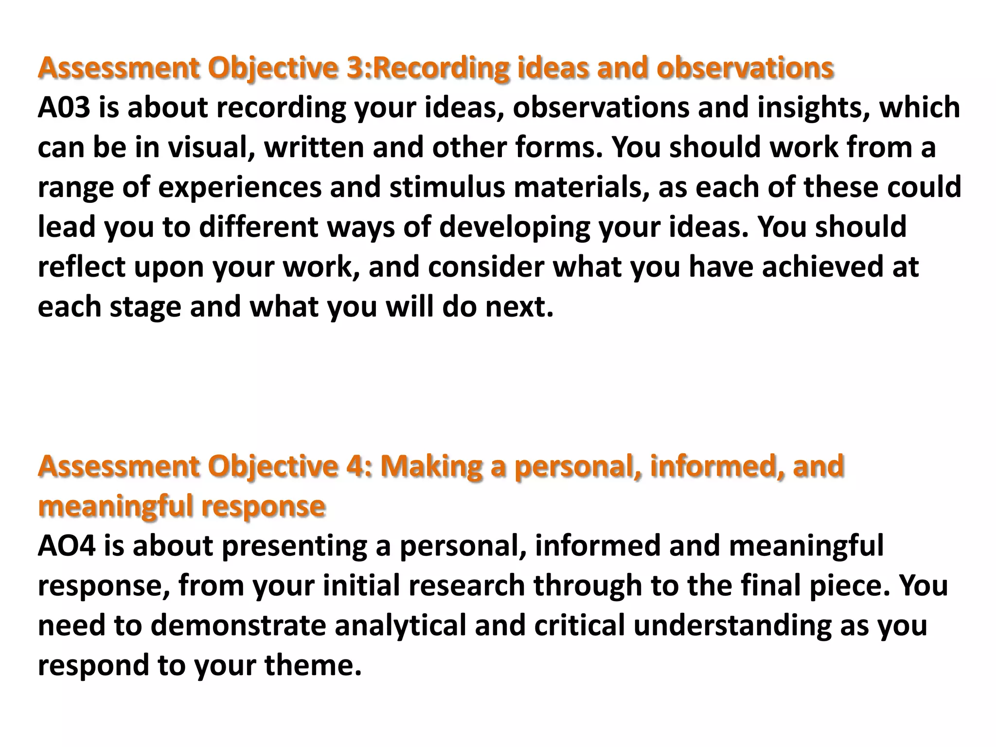Assessment Objective 3:Recording ideas and observations
A03 is about recording your ideas, observations and insights, which
can be in visual, written and other forms. You should work from a
range of experiences and stimulus materials, as each of these could
lead you to different ways of developing your ideas. You should
reflect upon your work, and consider what you have achieved at
each stage and what you will do next.

Assessment Objective 4: Making a personal, informed, and
meaningful response
AO4 is about presenting a personal, informed and meaningful
response, from your initial research through to the final piece. You
need to demonstrate analytical and critical understanding as you
respond to your theme.

 