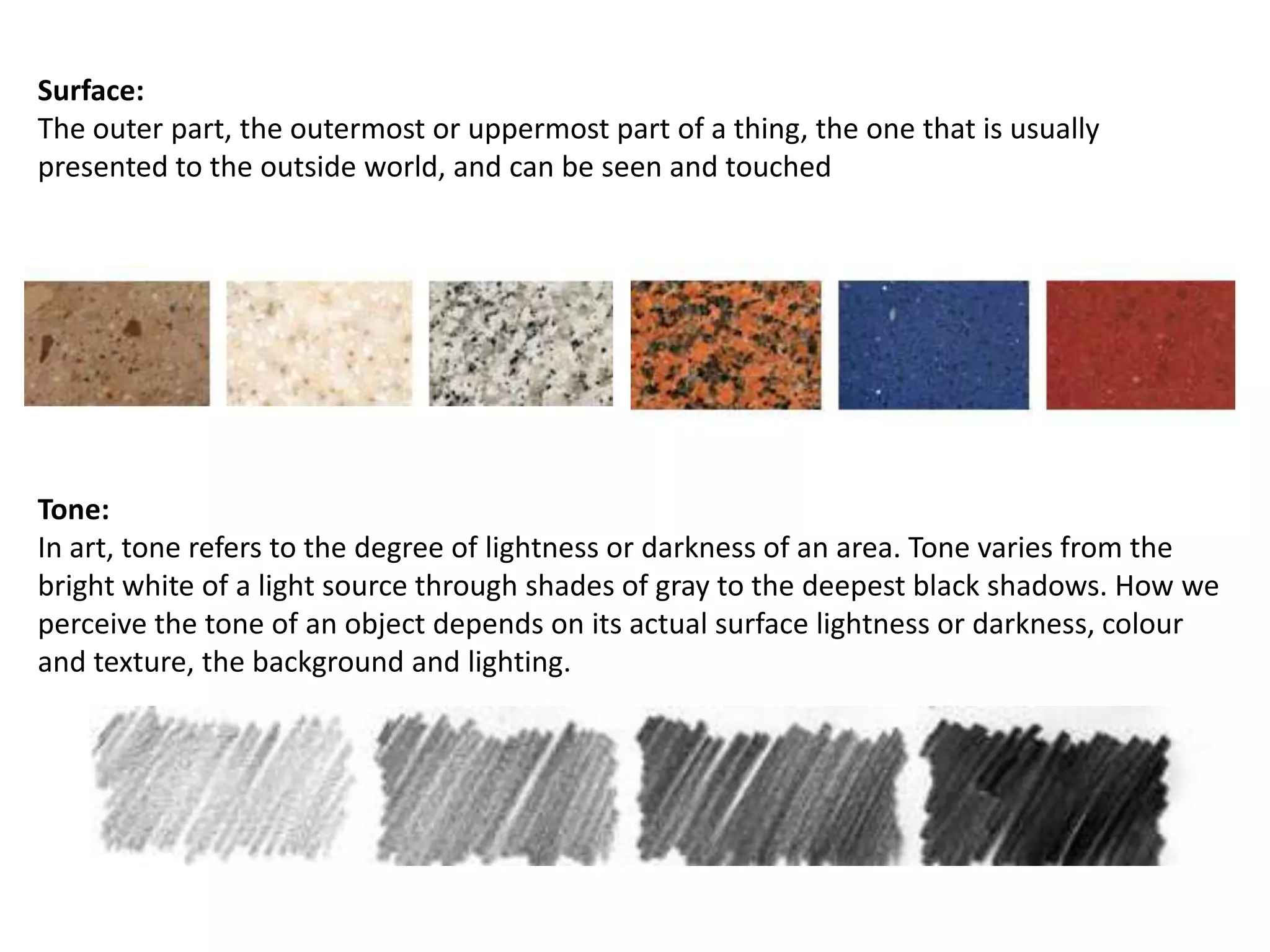 Surface:
The outer part, the outermost or uppermost part of a thing, the one that is usually
presented to the outside world, and can be seen and touched

Tone:
In art, tone refers to the degree of lightness or darkness of an area. Tone varies from the
bright white of a light source through shades of gray to the deepest black shadows. How we
perceive the tone of an object depends on its actual surface lightness or darkness, colour
and texture, the background and lighting.

 