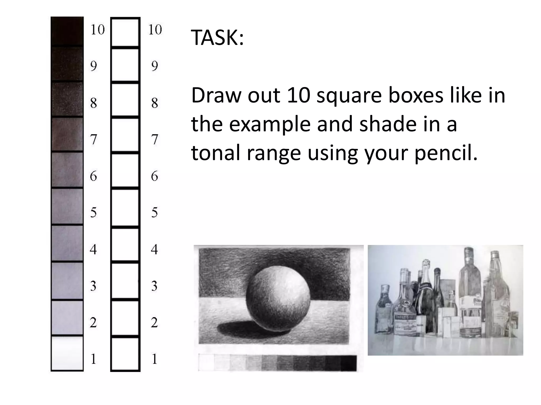 TASK:

Draw out 10 square boxes like in
the example and shade in a
tonal range using your pencil.

 