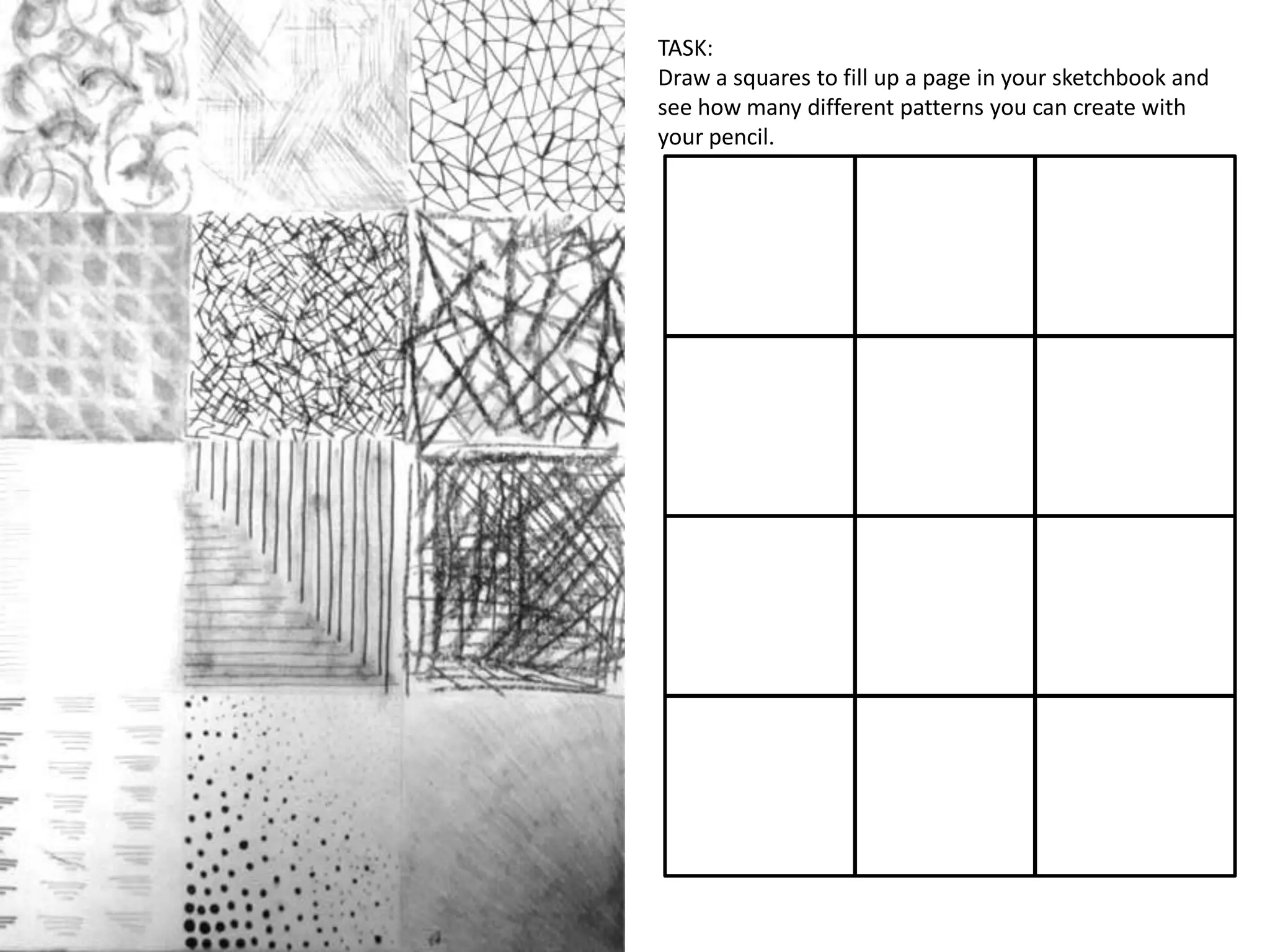 TASK:
Draw a squares to fill up a page in your sketchbook and
see how many different patterns you can create with
your pencil.

 