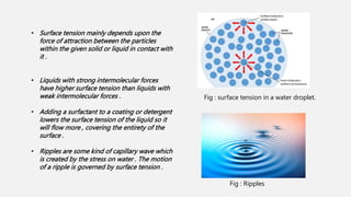 • Surface tension mainly depends upon the
force of attraction between the particles
within the given solid or liquid in contact with
it .
• Liquids with strong intermolecular forces
have higher surface tension than liquids with
weak intermolecular forces .
• Adding a surfactant to a coating or detergent
lowers the surface tension of the liquid so it
will flow more , covering the entirety of the
surface .
• Ripples are some kind of capillary wave which
is created by the stress on water . The motion
of a ripple is governed by surface tension .
Fig : surface tension in a water droplet.
Fig : Ripples
 
