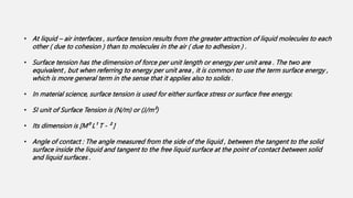 • At liquid – air interfaces , surface tension results from the greater attraction of liquid molecules to each
other ( due to cohesion ) than to molecules in the air ( due to adhesion ) .
• Surface tension has the dimension of force per unit length or energy per unit area . The two are
equivalent , but when referring to energy per unit area , it is common to use the term surface energy ,
which is more general term in the sense that it applies also to solids .
• In material science, surface tension is used for either surface stress or surface free energy.
• SI unit of Surface Tension is (N/m) or (J/m²)
• Its dimension is [M⁰ L¹ T ‐ ² ]
• Angle of contact : The angle measured from the side of the liquid , between the tangent to the solid
surface inside the liquid and tangent to the free liquid surface at the point of contact between solid
and liquid surfaces .
 