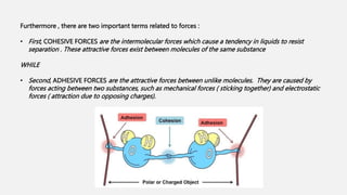 Furthermore , there are two important terms related to forces :
• First, COHESIVE FORCES are the intermolecular forces which cause a tendency in liquids to resist
separation . These attractive forces exist between molecules of the same substance
WHILE
• Second, ADHESIVE FORCES are the attractive forces between unlike molecules. They are caused by
forces acting between two substances, such as mechanical forces ( sticking together) and electrostatic
forces ( attraction due to opposing charges).
 
