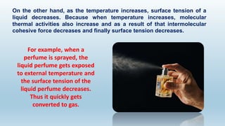 On the other hand, as the temperature increases, surface tension of a
liquid decreases. Because when temperature increases, molecular
thermal activities also increase and as a result of that intermolecular
cohesive force decreases and finally surface tension decreases.
For example, when a
perfume is sprayed, the
liquid perfume gets exposed
to external temperature and
the surface tension of the
liquid perfume decreases.
Thus it quickly gets
converted to gas.
 
