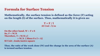 Formula for Surface Tension
Mathematically, the surface tension is defined as the force (F) acting
on the length (l) of the surface. Thus, mathematically it is given as:
T = F / l
SI Unit : N/m
On the other hand, W = F x S
So, F = W/S
Therefore, T = W/S x l
= W/A { Since S x l = A}
SI Unit : Joule/metre square
Thus, the ratio of the work done (W) and the change in the area of the surface (A)
is termed surface tension.
 