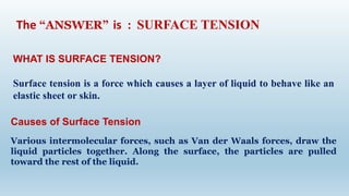WHAT IS SURFACE TENSION?
Surface tension is a force which causes a layer of liquid to behave like an
elastic sheet or skin.
The “ANSWER” is : SURFACE TENSION
Causes of Surface Tension
Various intermolecular forces, such as Van der Waals forces, draw the
liquid particles together. Along the surface, the particles are pulled
toward the rest of the liquid.
 