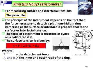 10
Ring (Du Nouy) Tensiometer
 the principle of the instrument depends on the fact that:
the force necessary to detach a platinum-iridium ring
immersed at the surface or interface is proportional to the
surface or interfacial tension.
 The force of detachment is recorded in dynes
on a calibrated dial
 The surface tension is given by:
Where:
F = the detachment force
R1 and R 2= the inner and outer radii of the ring.
γ = F / 2 π (R1 + R2)
 For measuring surface and interfacial tensions.
The principle
 