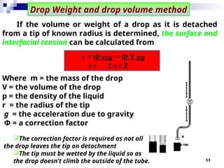 11
If the volume or weight of a drop as it is detached
from a tip of known radius is determined, the surface and
interfacial tension can be calculated from
Where m = the mass of the drop
V = the volume of the drop
p = the density of the liquid
r = the radius of the tip
g = the acceleration due to gravity
Φ = a correction factor
The correction factor is required as not all
the drop leaves the tip on detachment
The tip must be wetted by the liquid so as
the drop doesn’t climb the outside of the tube.
γ = Φ mg = Φ V pg
2
π r 2 π r
Drop Weight and drop volume method
 