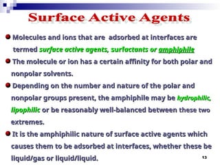 13
Molecules and ions that are adsorbed at interfaces are
Molecules and ions that are adsorbed at interfaces are
termed
termed surface active agents,
surface active agents, surf
surfactants or
actants or amphiphile
amphiphile
The molecule or ion has a certain affinity for both polar and
The molecule or ion has a certain affinity for both polar and
nonpolar solvents.
nonpolar solvents.
Depending on the number and nature of the polar and
Depending on the number and nature of the polar and
nonpolar groups present, the amphiphile may be
nonpolar groups present, the amphiphile may be hydrophilic,
hydrophilic,
lipophilic
lipophilic or be reasonably well-balanced between
or be reasonably well-balanced between these
these two
two
extremes.
extremes.
It is the amphiphilic nature of surface active agents which
It is the amphiphilic nature of surface active agents which
causes them to be adsorbed at interfaces, whether these be
causes them to be adsorbed at interfaces, whether these be
liquid/gas or liquid/liquid.
liquid/gas or liquid/liquid.
 