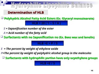 15
Determination of HLB
Determination of HLB
 Polyhydric Alcohol Fatty Acid Esters
Polyhydric Alcohol Fatty Acid Esters (Ex. Glyceryl monostearate)
(Ex. Glyceryl monostearate)
HLB = 20 ( 1 – S / A )
 Surfactants with no Saponification no
Surfactants with no Saponification no (Ex. Bees wax and lanolin)
(Ex. Bees wax and lanolin)
S = Saponification number of the ester
A = Acid number of the fatty acid
HLB =E + P / 5
E = The percent by weight of ethylene oxide
P=The percent by weight of polyhydric alcohol group in the molecules
 Surfactants with hydrophilic portion have only oxyethylene groups
Surfactants with hydrophilic portion have only oxyethylene groups
HLB =E / 5
 